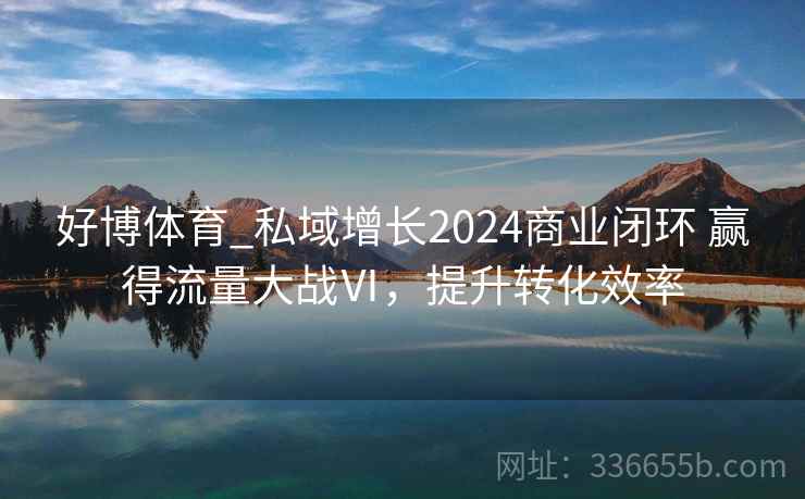 好博体育_私域增长2024商业闭环 赢得流量大战Ⅵ，提升转化效率