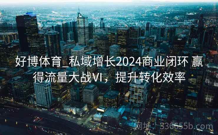 好博体育_私域增长2024商业闭环 赢得流量大战Ⅵ，提升转化效率