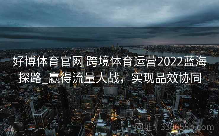 好博体育官网 跨境体育运营2022蓝海探路_赢得流量大战，实现品效协同