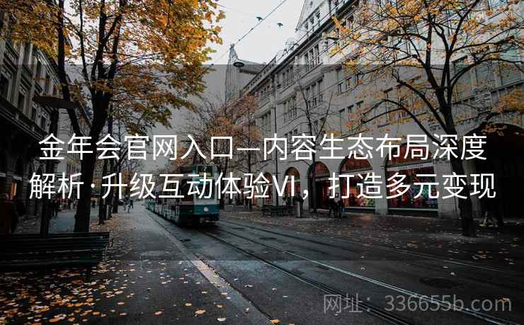 金年会官网入口—内容生态布局深度解析·升级互动体验Ⅵ，打造多元变现