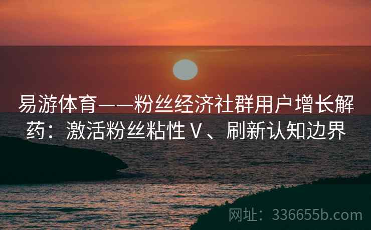 易游体育——粉丝经济社群用户增长解药：激活粉丝粘性Ⅴ、刷新认知边界