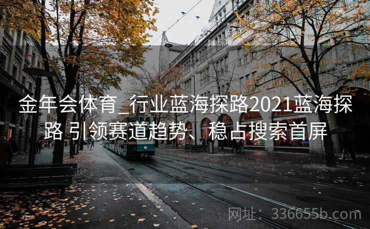 金年会体育_行业蓝海探路2021蓝海探路 引领赛道趋势、稳占搜索首屏