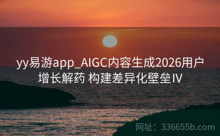 yy易游app_AIGC内容生成2026用户增长解药 构建差异化壁垒Ⅳ
