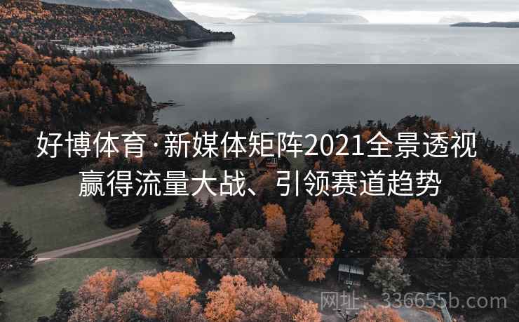 好博体育·新媒体矩阵2021全景透视 赢得流量大战、引领赛道趋势