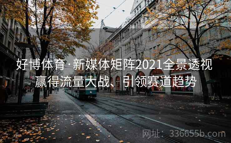 好博体育·新媒体矩阵2021全景透视 赢得流量大战、引领赛道趋势