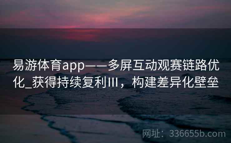 易游体育app——多屏互动观赛链路优化_获得持续复利Ⅲ，构建差异化壁垒