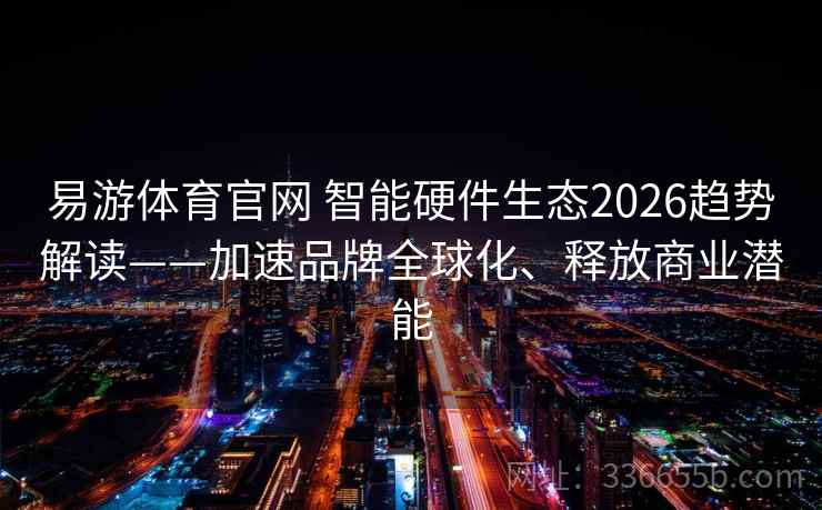 易游体育官网 智能硬件生态2026趋势解读——加速品牌全球化、释放商业潜能