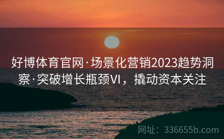 好博体育官网·场景化营销2023趋势洞察·突破增长瓶颈Ⅵ，撬动资本关注