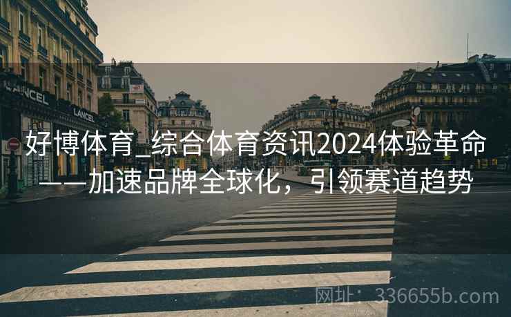 好博体育_综合体育资讯2024体验革命——加速品牌全球化，引领赛道趋势