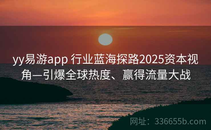 yy易游app 行业蓝海探路2025资本视角—引爆全球热度、赢得流量大战