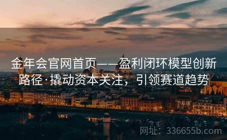 金年会官网首页——盈利闭环模型创新路径·撬动资本关注，引领赛道趋势