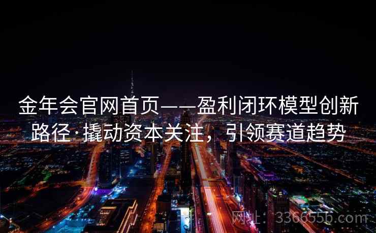 金年会官网首页——盈利闭环模型创新路径·撬动资本关注，引领赛道趋势