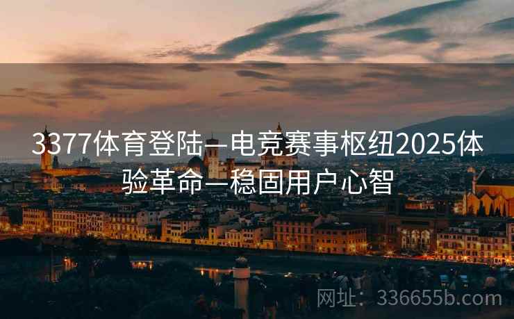 3377体育登陆—电竞赛事枢纽2025体验革命—稳固用户心智