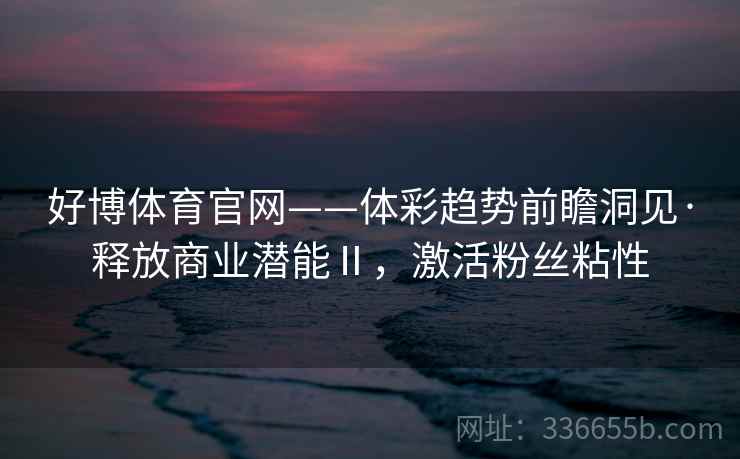 好博体育官网——体彩趋势前瞻洞见·释放商业潜能Ⅱ，激活粉丝粘性