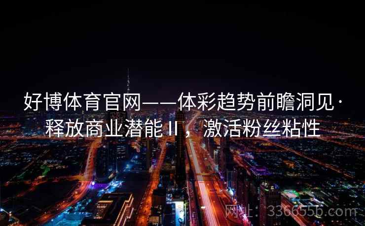 好博体育官网——体彩趋势前瞻洞见·释放商业潜能Ⅱ，激活粉丝粘性