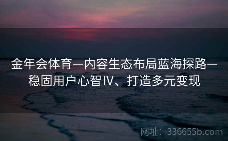 金年会体育—内容生态布局蓝海探路—稳固用户心智Ⅳ、打造多元变现