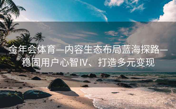 金年会体育—内容生态布局蓝海探路—稳固用户心智Ⅳ、打造多元变现