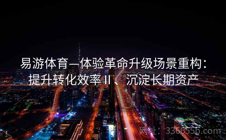 易游体育—体验革命升级场景重构：提升转化效率Ⅱ、沉淀长期资产
