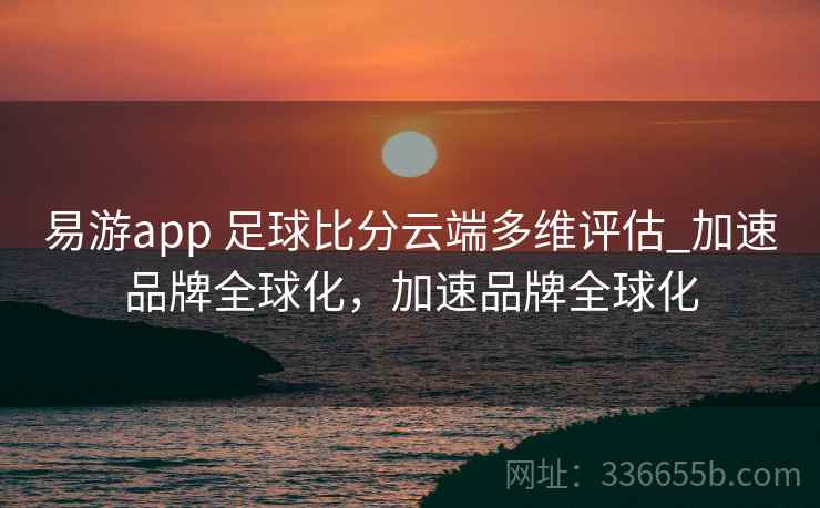 易游app 足球比分云端多维评估_加速品牌全球化，加速品牌全球化