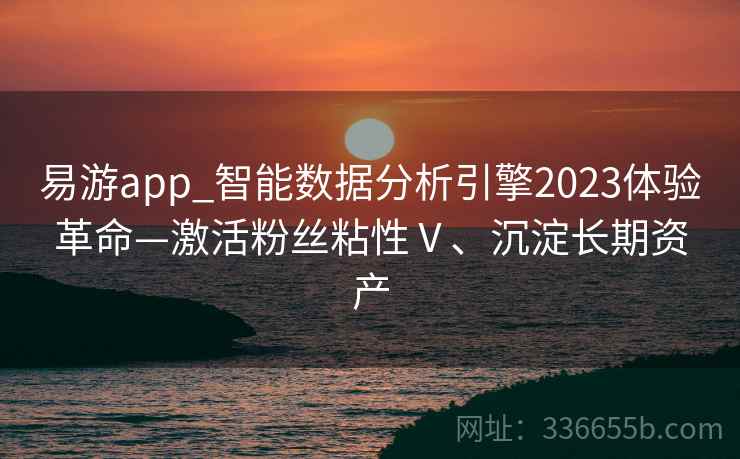 易游app_智能数据分析引擎2023体验革命—激活粉丝粘性Ⅴ、沉淀长期资产