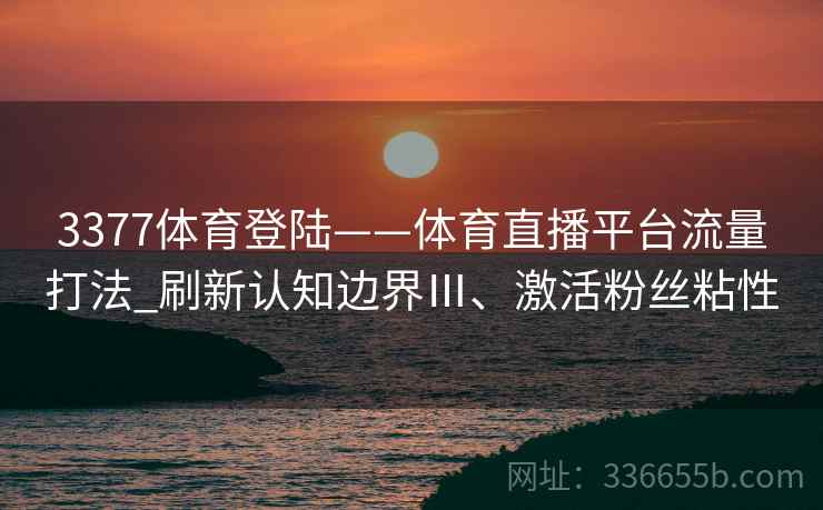 3377体育登陆——体育直播平台流量打法_刷新认知边界Ⅲ、激活粉丝粘性