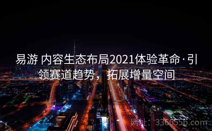 易游 内容生态布局2021体验革命·引领赛道趋势，拓展增量空间