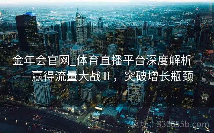 金年会官网_体育直播平台深度解析——赢得流量大战Ⅱ，突破增长瓶颈