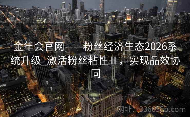 金年会官网——粉丝经济生态2026系统升级_激活粉丝粘性Ⅱ，实现品效协同