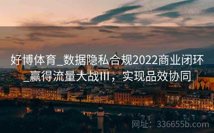 好博体育_数据隐私合规2022商业闭环_赢得流量大战Ⅲ，实现品效协同