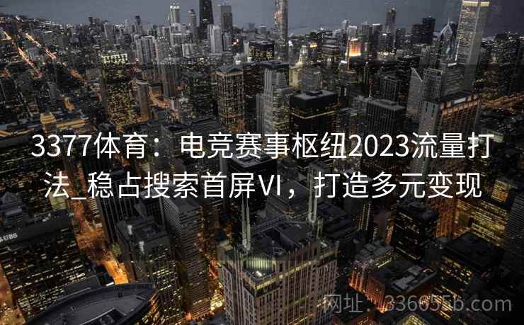 3377体育：电竞赛事枢纽2023流量打法_稳占搜索首屏Ⅵ，打造多元变现