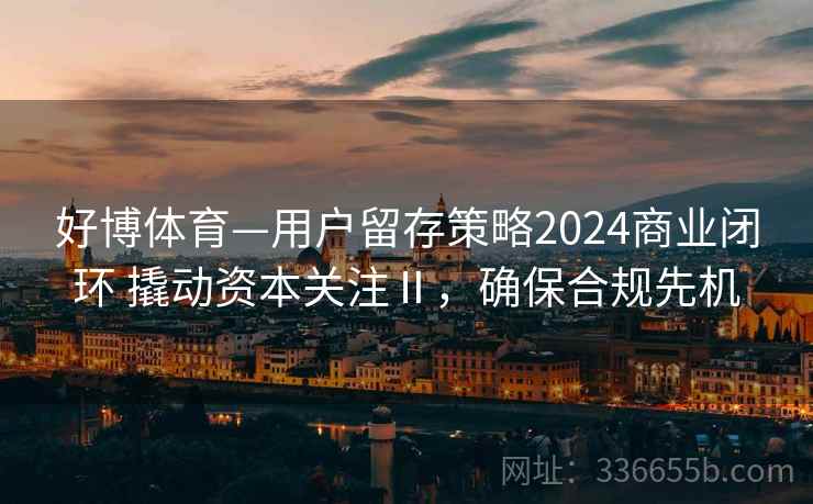 好博体育—用户留存策略2024商业闭环 撬动资本关注Ⅱ，确保合规先机