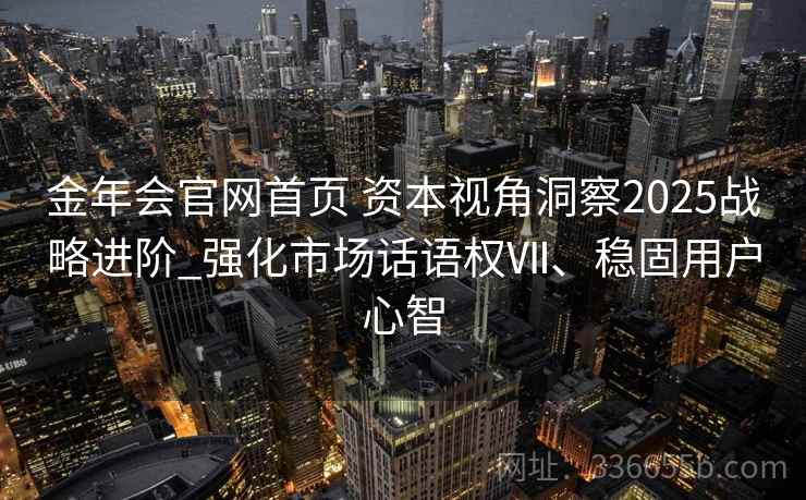 金年会官网首页 资本视角洞察2025战略进阶_强化市场话语权Ⅶ、稳固用户心智