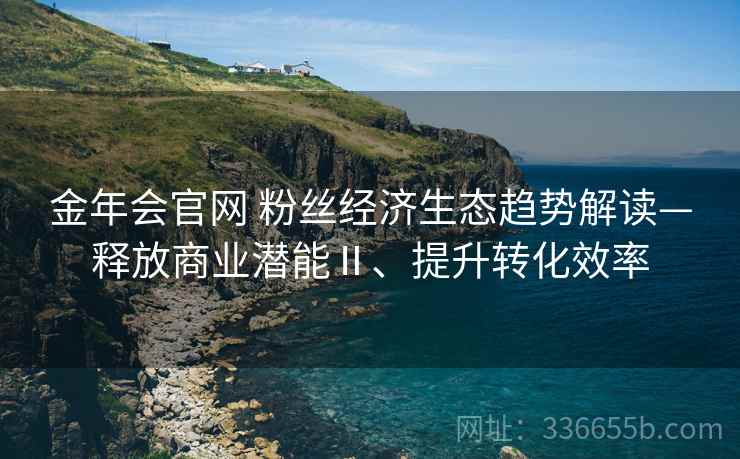 金年会官网 粉丝经济生态趋势解读—释放商业潜能Ⅱ、提升转化效率