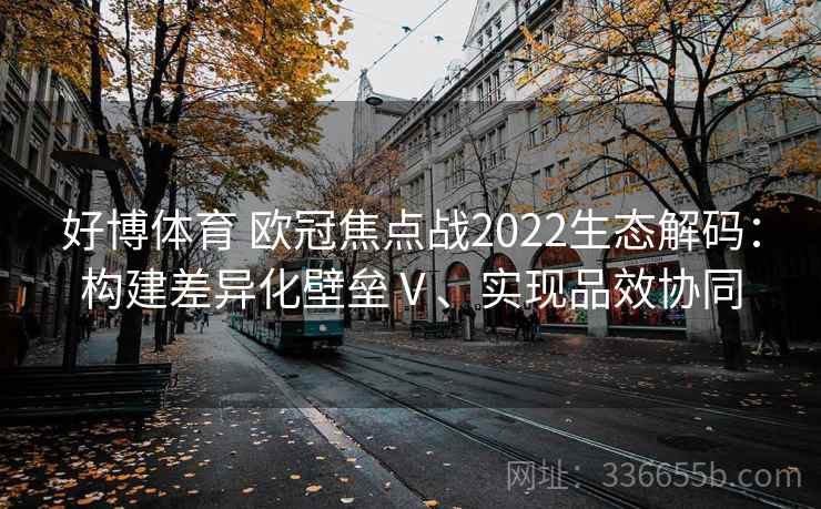 好博体育 欧冠焦点战2022生态解码：构建差异化壁垒Ⅴ、实现品效协同