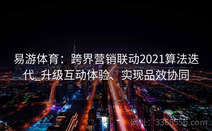 易游体育：跨界营销联动2021算法迭代_升级互动体验、实现品效协同