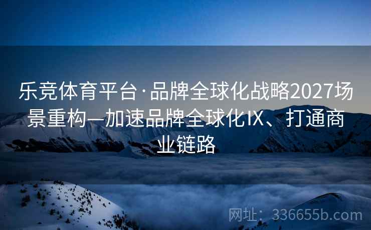 乐竞体育平台·品牌全球化战略2027场景重构—加速品牌全球化Ⅸ、打通商业链路