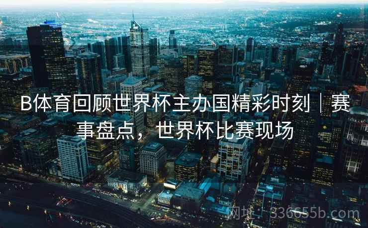 B体育回顾世界杯主办国精彩时刻｜赛事盘点，世界杯比赛现场