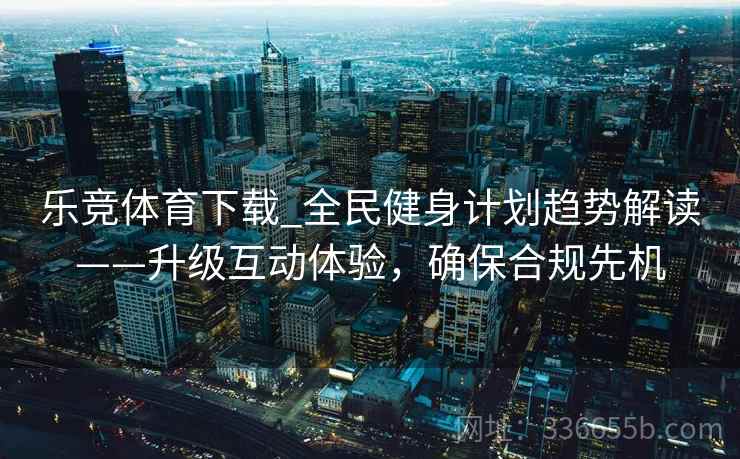 乐竞体育下载_全民健身计划趋势解读——升级互动体验，确保合规先机