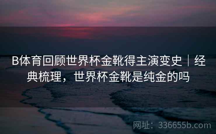 B体育回顾世界杯金靴得主演变史｜经典梳理，世界杯金靴是纯金的吗