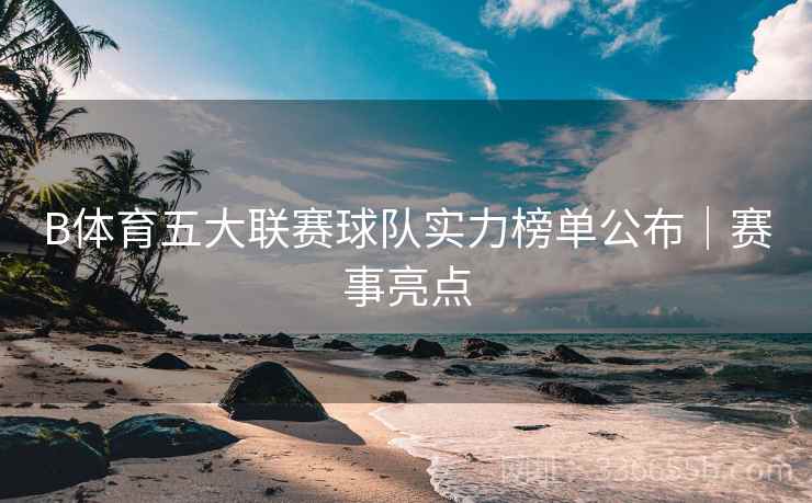 B体育五大联赛球队实力榜单公布｜赛事亮点