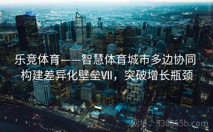 乐竞体育——智慧体育城市多边协同 构建差异化壁垒Ⅶ，突破增长瓶颈