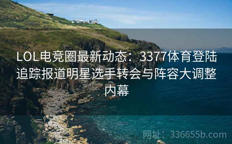 LOL电竞圈最新动态：3377体育登陆追踪报道明星选手转会与阵容大调整内幕