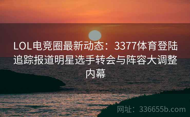 LOL电竞圈最新动态：3377体育登陆追踪报道明星选手转会与阵容大调整内幕