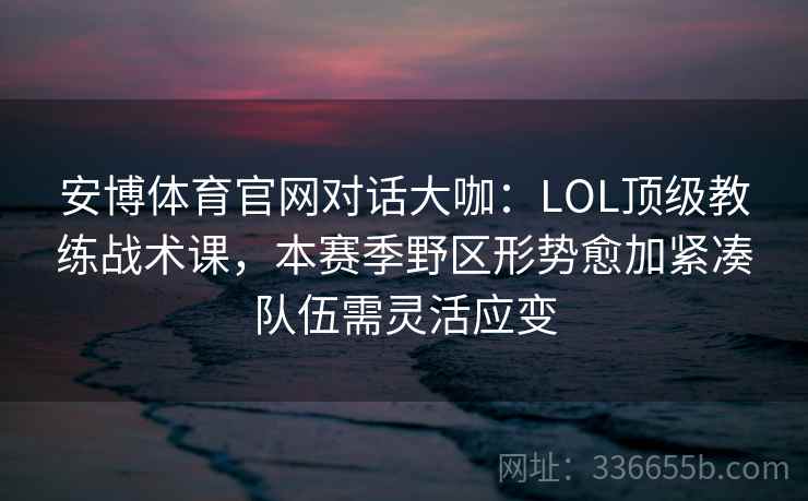 安博体育官网对话大咖：LOL顶级教练战术课，本赛季野区形势愈加紧凑队伍需灵活应变